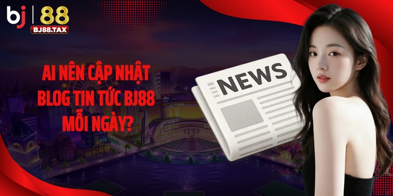 Ai nên cập nhật Blog tin tức BJ88 mỗi ngày?